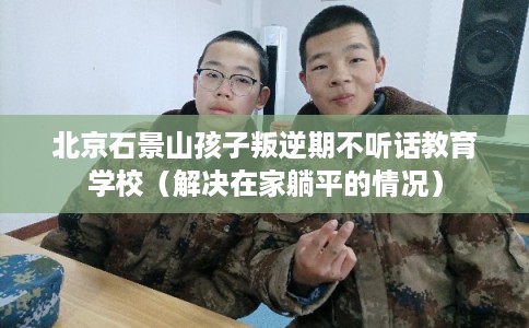 北京石景山孩子叛逆期不听话教育学校（解决在家躺平的情况）