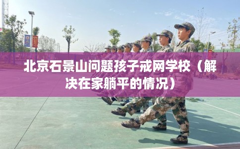北京石景山问题孩子戒网学校(解决在家躺平的情况) 北京石景山问题孩子戒网学校(解决在家躺平的情况)