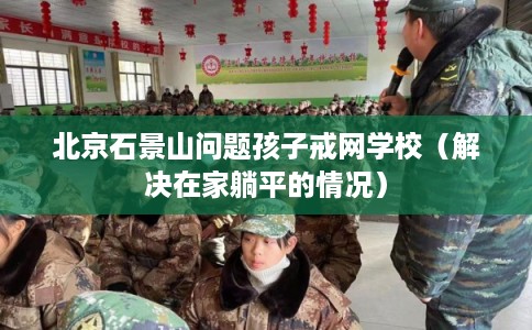 北京石景山问题孩子戒网学校(解决在家躺平的情况) 北京石景山问题孩子戒网学校(解决在家躺平的情况)