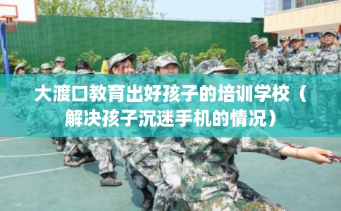 大渡口教育出好孩子的培训学校(解决孩子沉迷手机的情况) 大渡口教育出好孩子的培训学校(解决孩子沉迷手机的情况)