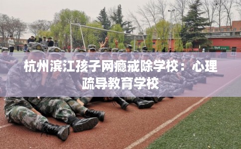 杭州滨江孩子网瘾戒除学校：心理疏导教育学校