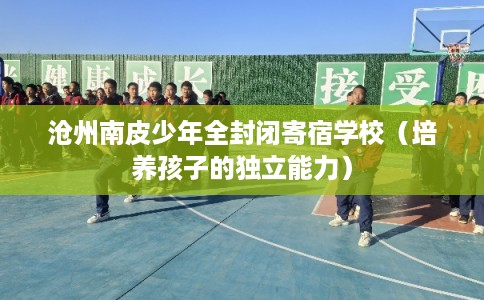 沧州南皮少年全封闭寄宿学校（培养孩子的独立能力）