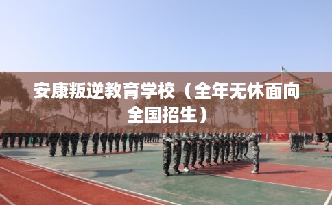 安康叛逆教育学校（全年无休面向全国招生）