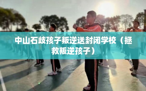 中山石歧孩子叛逆送封闭学校（拯救叛逆孩子）