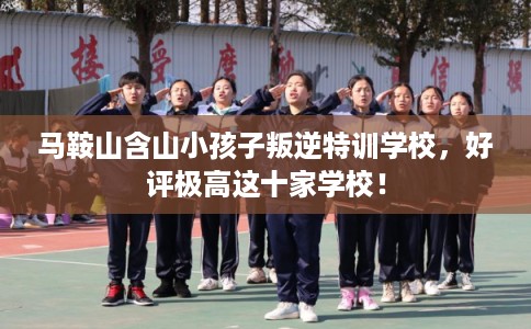 马鞍山含山小孩子叛逆特训学校，好评极高这十家学校！