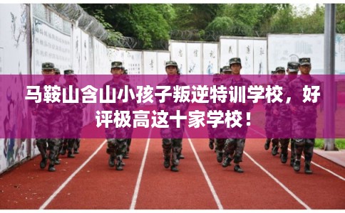 马鞍山含山小孩子叛逆特训学校，好评极高这十家学校！