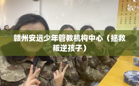赣州安远少年管教机构中心（拯救叛逆孩子）