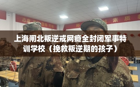 上海闸北叛逆戒网瘾全封闭军事特训学校(挽救叛逆期的孩子) 上海闸北叛逆戒网瘾全封闭军事特训学校(挽救叛逆期的孩子)