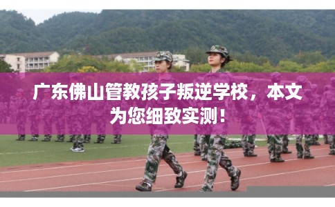 广东佛山管教孩子叛逆学校，本文为您细致实测！