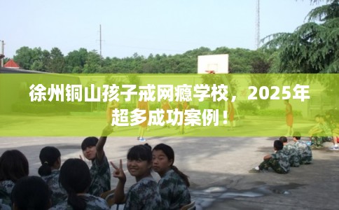 徐州铜山孩子戒网瘾学校，2025年超多成功案例！