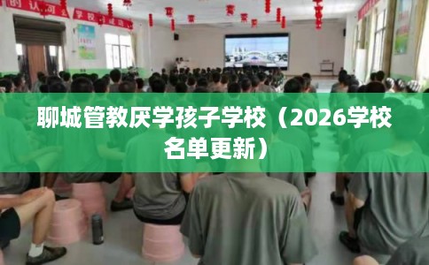 聊城管教厌学孩子学校(2026学校名单更新) 聊城管教厌学孩子学校(2026学校名单更新)