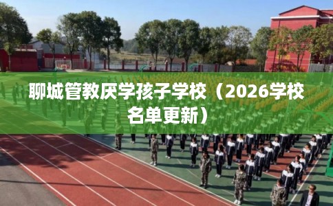 聊城管教厌学孩子学校(2026学校名单更新) 聊城管教厌学孩子学校(2026学校名单更新)