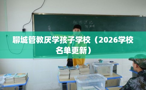 聊城管教厌学孩子学校（2026学校名单更新）
