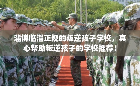 淄博临淄正规的叛逆孩子学校，真心帮助叛逆孩子的学校推荐！