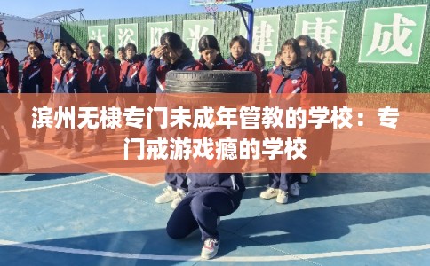滨州无棣专门未成年管教的学校：专门戒游戏瘾的学校