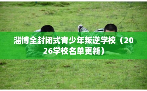 淄博全封闭式青少年叛逆学校（2026学校名单更新）