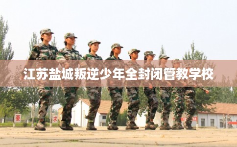 江苏盐城叛逆少年全封闭管教学校