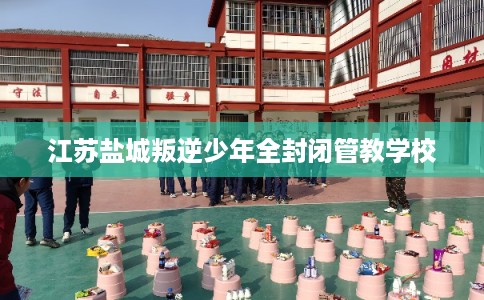 江苏盐城叛逆少年全封闭管教学校