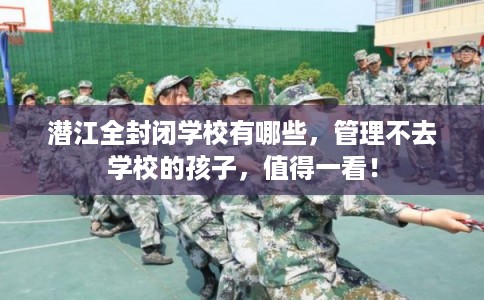 潜江全封闭学校有哪些,管理不去学校的孩子,值得一看! 潜江全封闭学校有哪些,管理不去学校的孩子,值得一看!