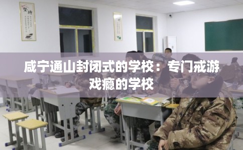 咸宁通山封闭式的学校:专门戒游戏瘾的学校 咸宁通山封闭式的学校:专门戒游戏瘾的学校