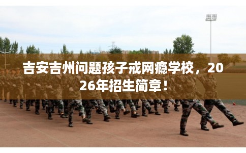吉安吉州问题孩子戒网瘾学校，2026年招生简章！
