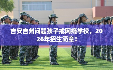 吉安吉州问题孩子戒网瘾学校，2026年招生简章！