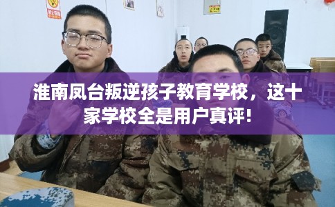 淮南凤台叛逆孩子教育学校，这十家学校全是用户真评!