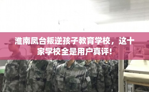 淮南凤台叛逆孩子教育学校，这十家学校全是用户真评!