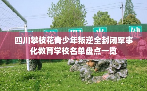 四川攀枝花青少年叛逆全封闭军事化教育学校名单盘点一览 四川攀枝花青少年叛逆全封闭军事化教育学校名单盘点一览