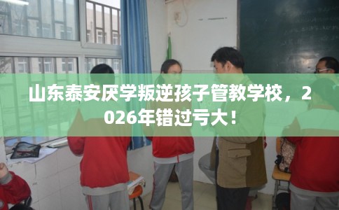 山东泰安厌学叛逆孩子管教学校，2026年错过亏大！