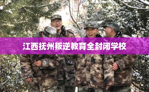 江西抚州叛逆教育全封闭学校 江西抚州叛逆教育全封闭学校