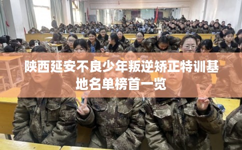 陕西延安不良少年叛逆矫正特训基地名单榜首一览