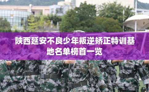 陕西延安不良少年叛逆矫正特训基地名单榜首一览