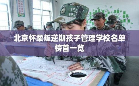 北京怀柔叛逆期孩子管理学校名单榜首一览 北京怀柔叛逆期孩子管理学校名单榜首一览
