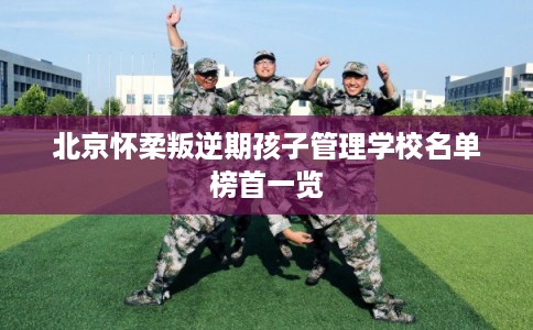 北京怀柔叛逆期孩子管理学校名单榜首一览 北京怀柔叛逆期孩子管理学校名单榜首一览