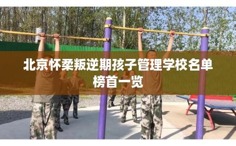 北京怀柔叛逆期孩子管理学校名单榜首一览