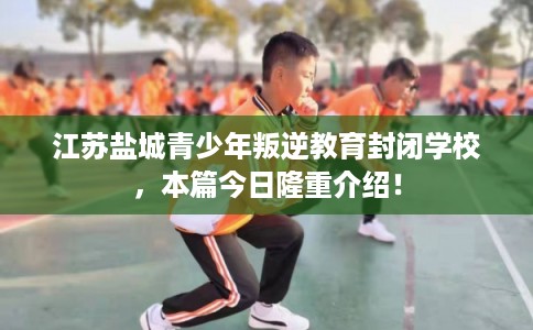 江苏盐城青少年叛逆教育封闭学校，本篇今日隆重介绍！