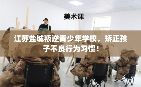 江苏盐城叛逆青少年学校，矫正孩子不良行为习惯！