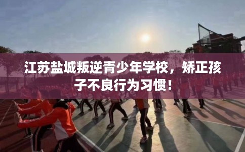 江苏盐城叛逆青少年学校，矫正孩子不良行为习惯！
