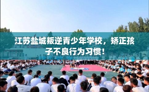 江苏盐城叛逆青少年学校，矫正孩子不良行为习惯！