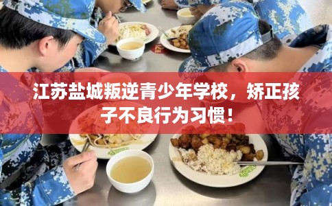 江苏盐城叛逆青少年学校，矫正孩子不良行为习惯！