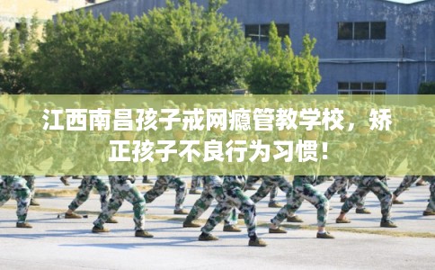 江西南昌孩子戒网瘾管教学校，矫正孩子不良行为习惯！