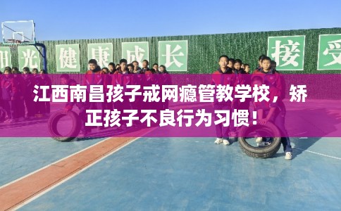 江西南昌孩子戒网瘾管教学校，矫正孩子不良行为习惯！