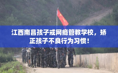 江西南昌孩子戒网瘾管教学校，矫正孩子不良行为习惯！