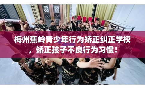 梅州蕉岭青少年行为矫正纠正学校,矫正孩子不良行为习惯! 梅州蕉岭青少年行为矫正纠正学校,矫正孩子不良行为习惯!