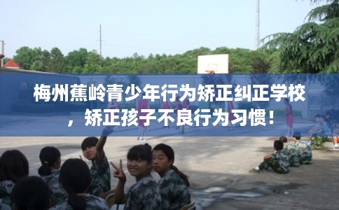 梅州蕉岭青少年行为矫正纠正学校,矫正孩子不良行为习惯! 梅州蕉岭青少年行为矫正纠正学校,矫正孩子不良行为习惯!