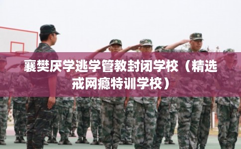 襄樊厌学逃学管教封闭学校（精选戒网瘾特训学校）