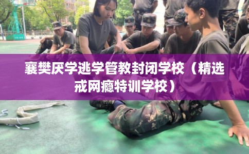 襄樊厌学逃学管教封闭学校（精选戒网瘾特训学校）