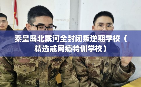 秦皇岛北戴河全封闭叛逆期学校（精选戒网瘾特训学校）