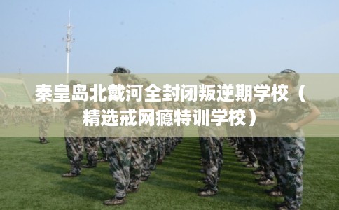 秦皇岛北戴河全封闭叛逆期学校（精选戒网瘾特训学校）